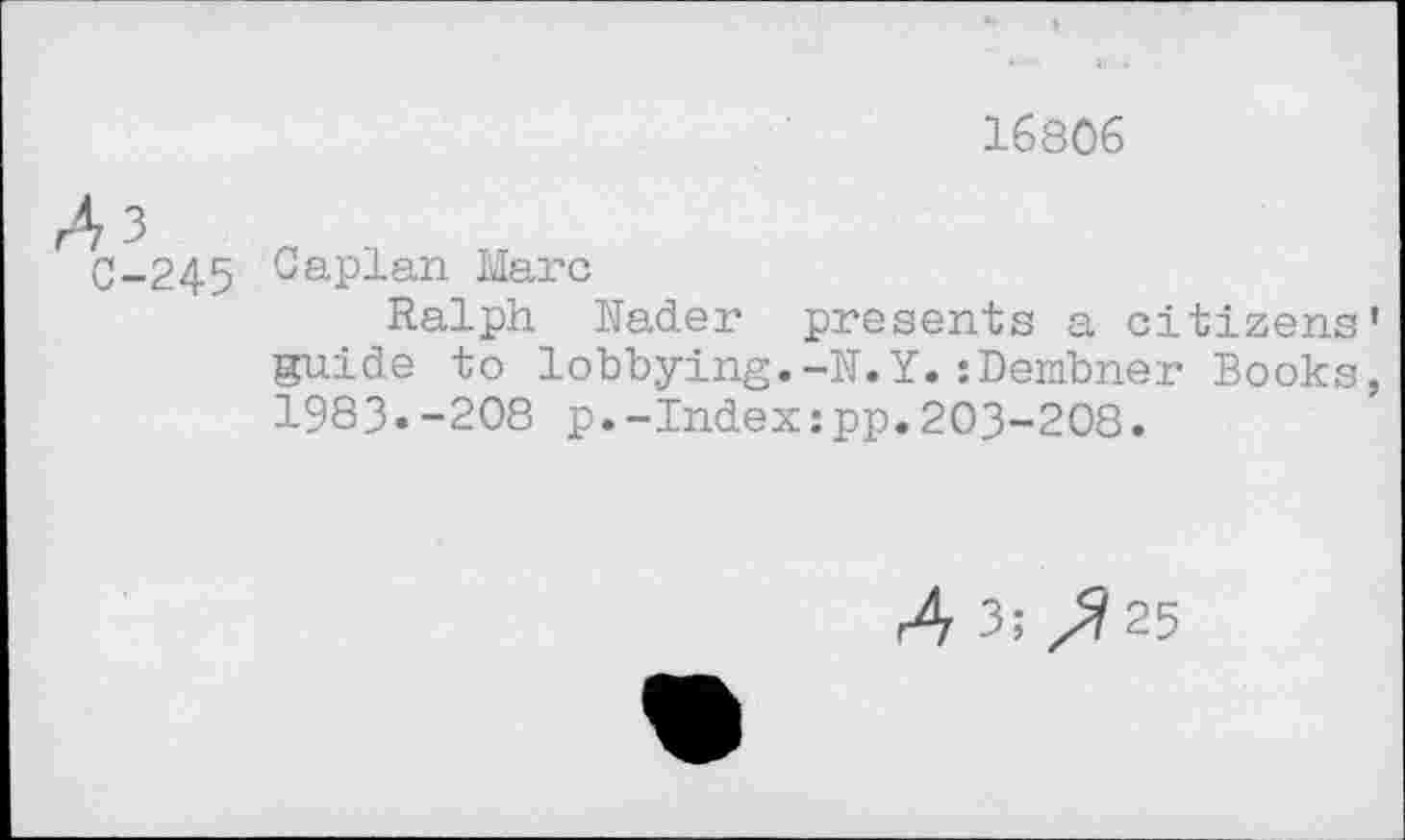 ﻿16806
3
C-245 Caplan Marc
Ralph Nader presents a citizens' guide to lobbying.-N.Y.:Dembner Books, 1983«-208 p.-Index:pp.203-208.
4 3; /7 25